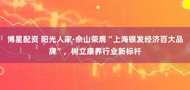 博星配资 阳光人家·佘山荣膺“上海银发经济百大品牌”，树立康养行业新标杆