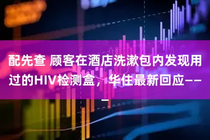 配先查 顾客在酒店洗漱包内发现用过的HIV检测盒，华住最新回应——
