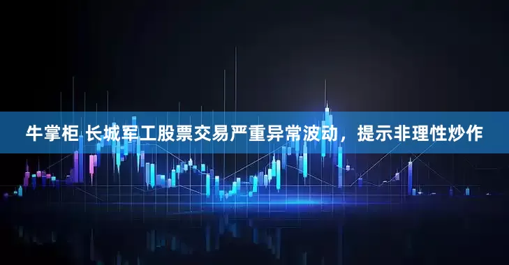 牛掌柜 长城军工股票交易严重异常波动，提示非理性炒作