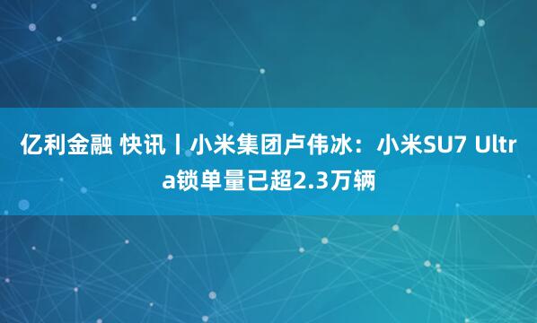 亿利金融 快讯丨小米集团卢伟冰：小米SU7 Ultra锁单量已超2.3万辆