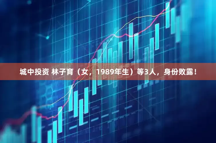 城中投资 林子育（女，1989年生）等3人，身份败露！