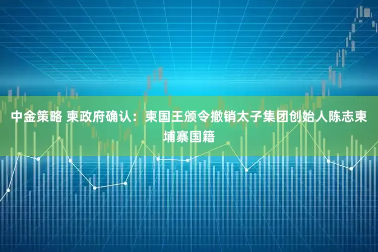 中金策略 柬政府确认：柬国王颁令撤销太子集团创始人陈志柬埔寨国籍