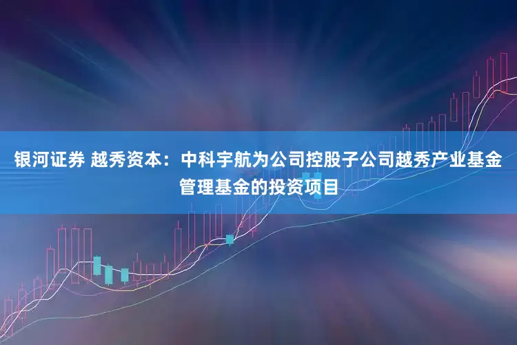 银河证券 越秀资本：中科宇航为公司控股子公司越秀产业基金管理基金的投资项目