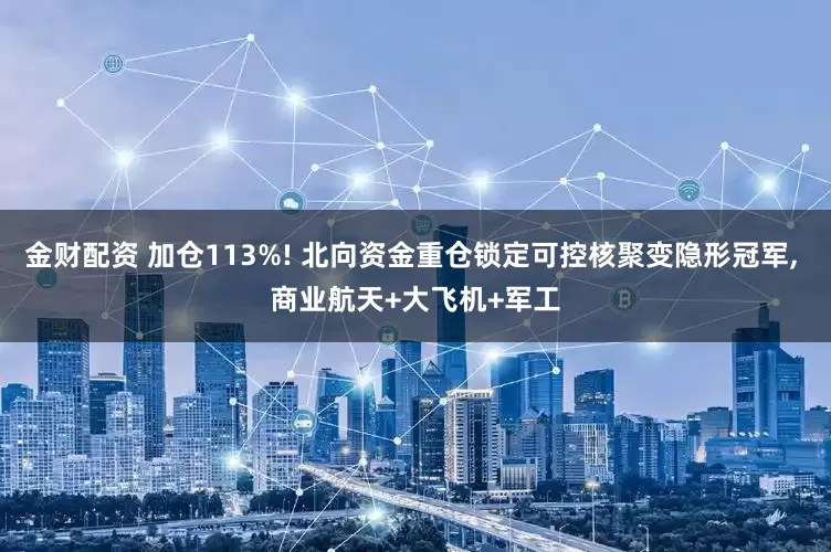 金财配资 加仓113%! 北向资金重仓锁定可控核聚变隐形冠军, 商业航天+大飞机+军工