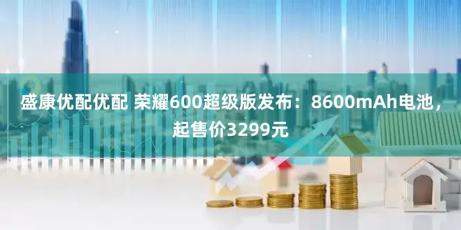 盛康优配优配 荣耀600超级版发布：8600mAh电池，起售价3299元