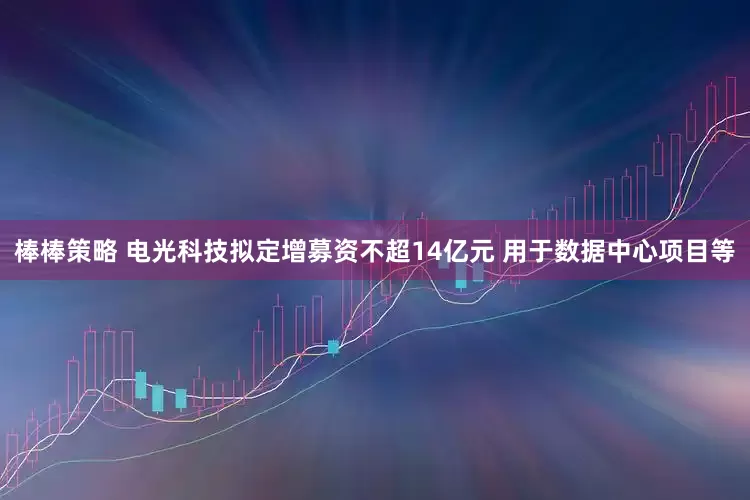 棒棒策略 电光科技拟定增募资不超14亿元 用于数据中心项目等