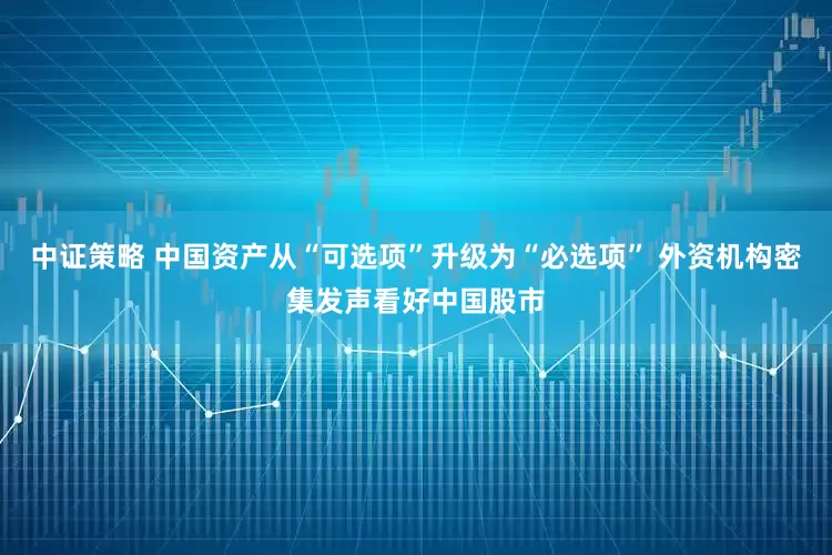 中证策略 中国资产从“可选项”升级为“必选项” 外资机构密集发声看好中国股市